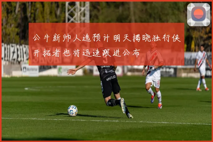 公牛新帅人选预计明天揭晓独行侠开拓者也将迅速跟进公布