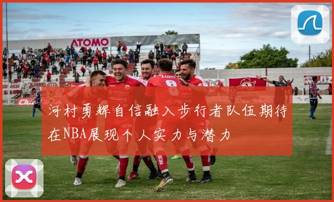 河村勇辉自信融入步行者队伍期待在NBA展现个人实力与潜力