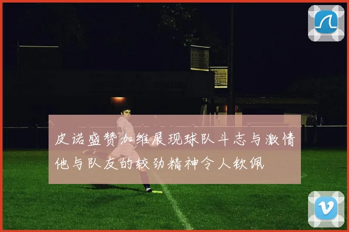 皮诺盛赞加维展现球队斗志与激情他与队友的较劲精神令人钦佩