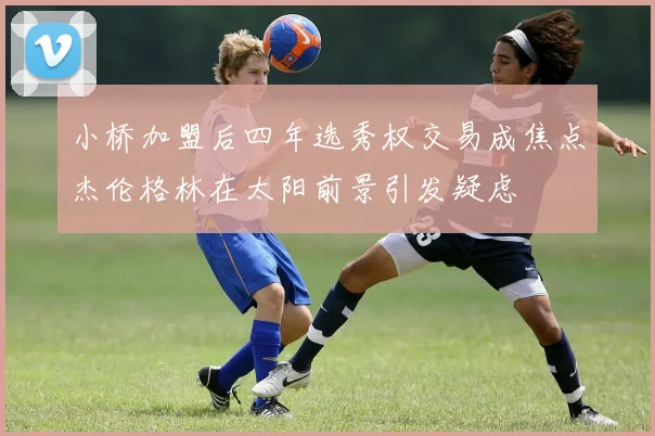 小桥加盟后四年选秀权交易成焦点杰伦格林在太阳前景引发疑虑