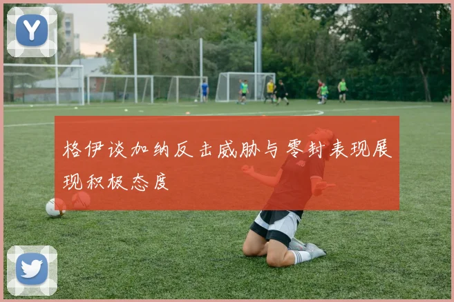格伊谈加纳反击威胁与零封表现展现积极态度