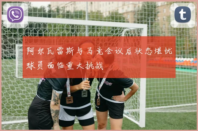 阿尔瓦雷斯与马竞会议后状态堪忧球员面临重大挑战