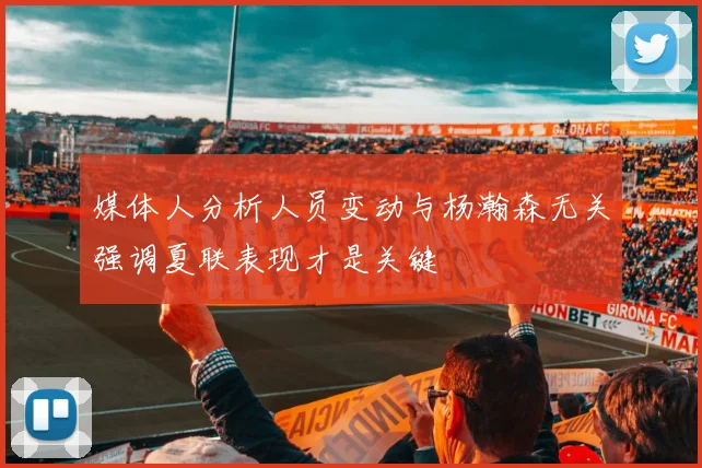 媒体人分析人员变动与杨瀚森无关强调夏联表现才是关键