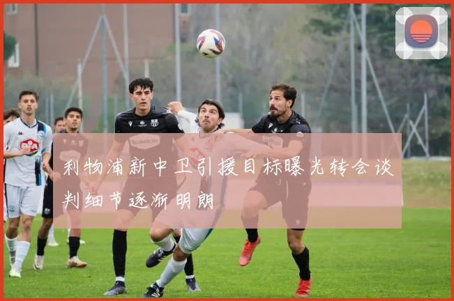 利物浦新中卫引援目标曝光转会谈判细节逐渐明朗