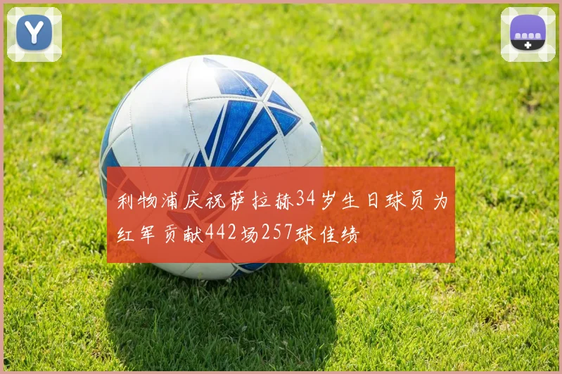 利物浦庆祝萨拉赫34岁生日球员为红军贡献442场257球佳绩