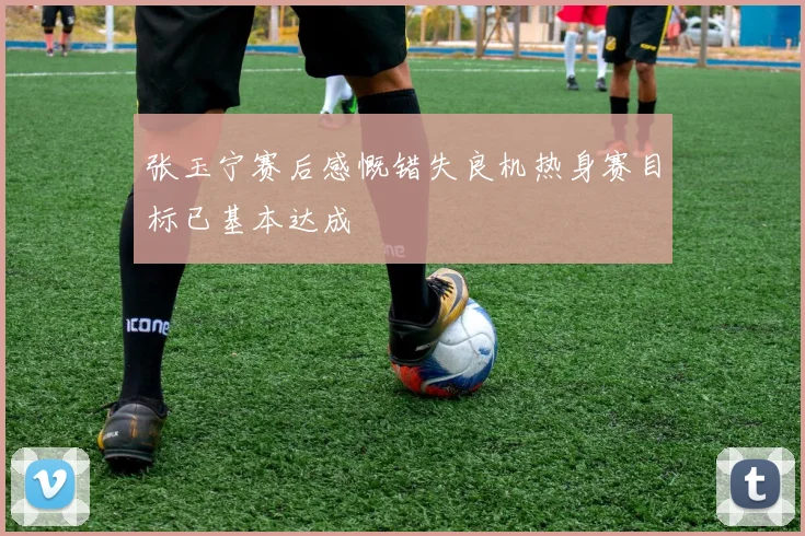 张玉宁赛后感慨错失良机热身赛目标已基本达成