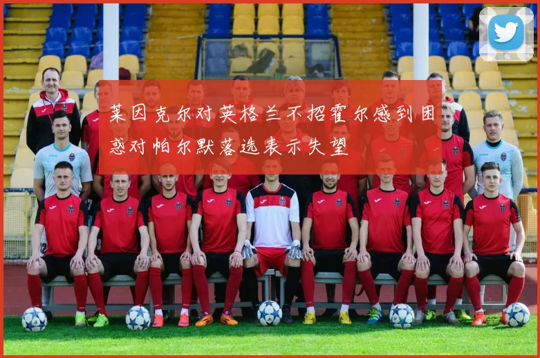 莱因克尔对英格兰不招霍尔感到困惑对帕尔默落选表示失望