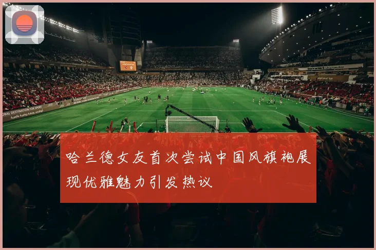 哈兰德女友首次尝试中国风旗袍展现优雅魅力引发热议