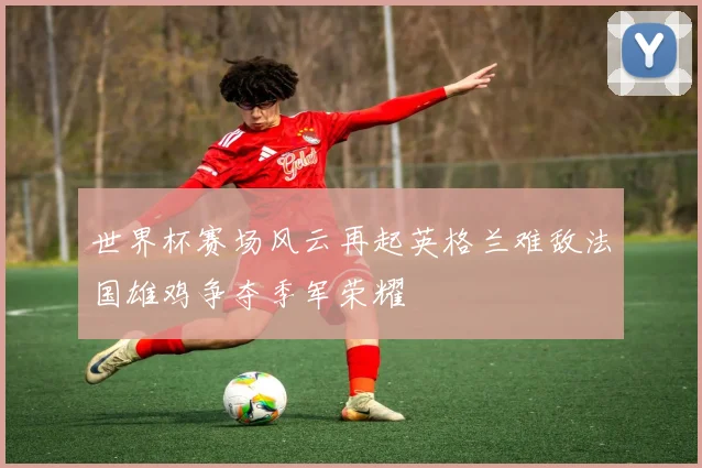 世界杯赛场风云再起英格兰难敌法国雄鸡争夺季军荣耀
