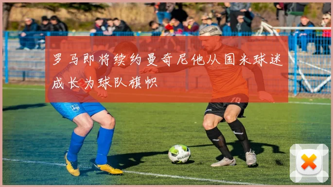 罗马即将续约曼奇尼他从国米球迷成长为球队旗帜