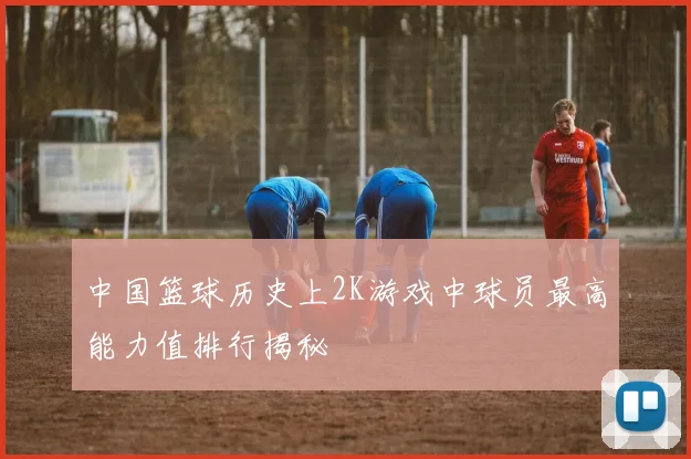 中国篮球历史上2K游戏中球员最高能力值排行揭秘
