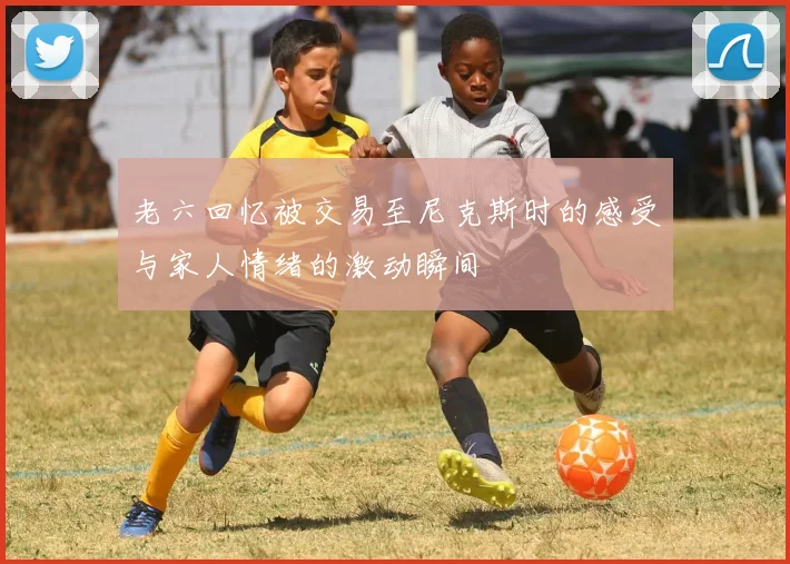 老六回忆被交易至尼克斯时的感受与家人情绪的激动瞬间