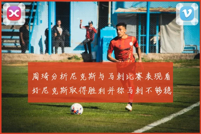 周琦分析尼克斯与马刺比赛表现看好尼克斯取得胜利并称马刺不够稳定